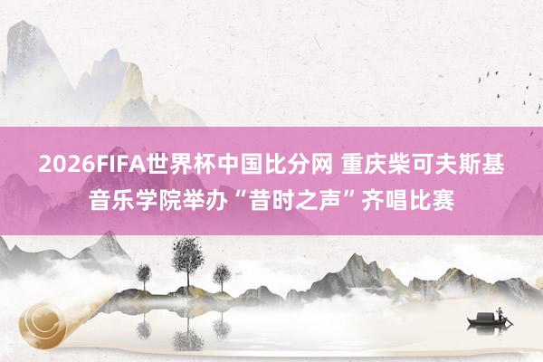 2026FIFA世界杯中国比分网 重庆柴可夫斯基音乐学院举办“昔时之声”齐唱比赛