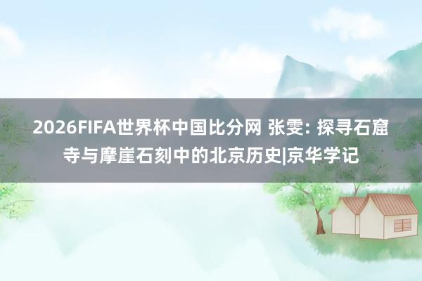 2026FIFA世界杯中国比分网 张雯: 探寻石窟寺与摩崖石刻中的北京历史|京华学记