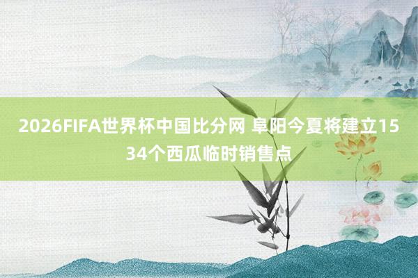 2026FIFA世界杯中国比分网 阜阳今夏将建立1534个西瓜临时销售点