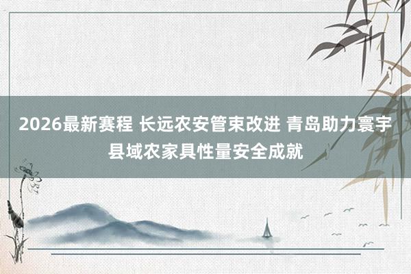 2026最新赛程 长远农安管束改进 青岛助力寰宇县域农家具性量安全成就