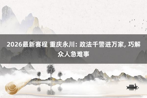 2026最新赛程 重庆永川: 政法千警进万家， 巧解众人急难事