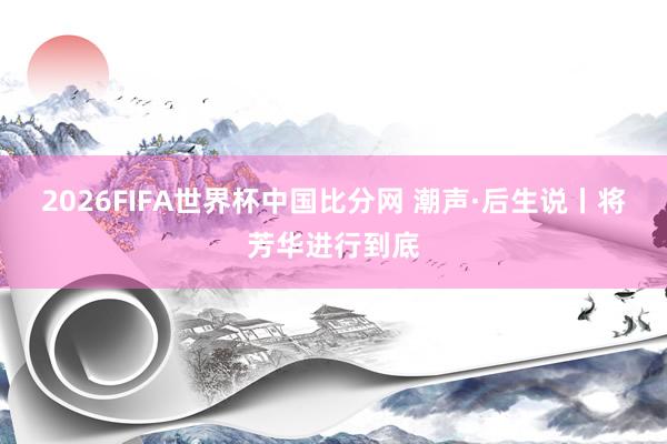 2026FIFA世界杯中国比分网 潮声·后生说丨将芳华进行到底