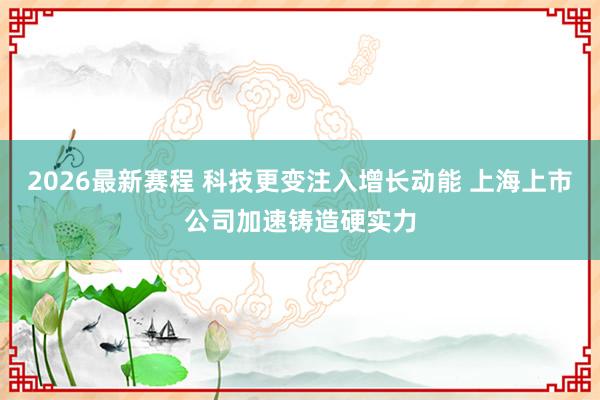 2026最新赛程 科技更变注入增长动能 上海上市公司加速铸造硬实力
