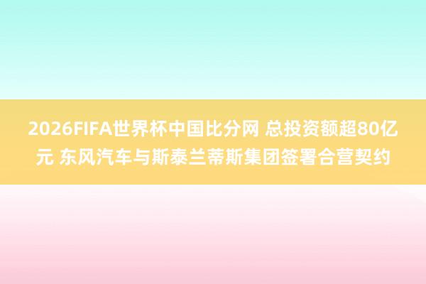 2026FIFA世界杯中国比分网 总投资额超80亿元 东风汽车与斯泰兰蒂斯集团签署合营契约
