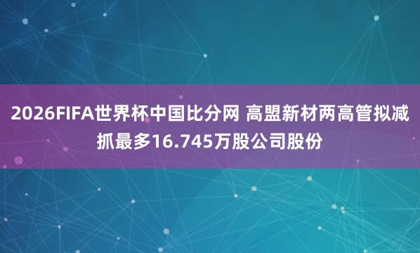 2026FIFA世界杯中国比分网 高盟新材两高管拟减抓最多16.745万股公司股份