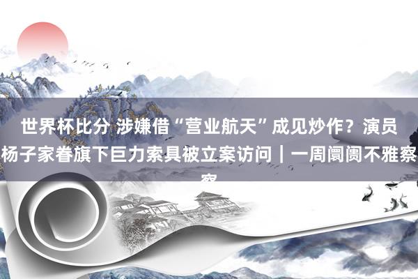 世界杯比分 涉嫌借“营业航天”成见炒作？演员杨子家眷旗下巨力索具被立案访问｜一周阛阓不雅察