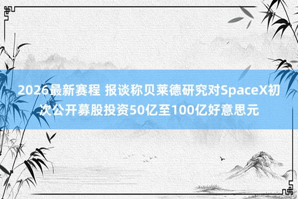 2026最新赛程 报谈称贝莱德研究对SpaceX初次公开募股投资50亿至100亿好意思元