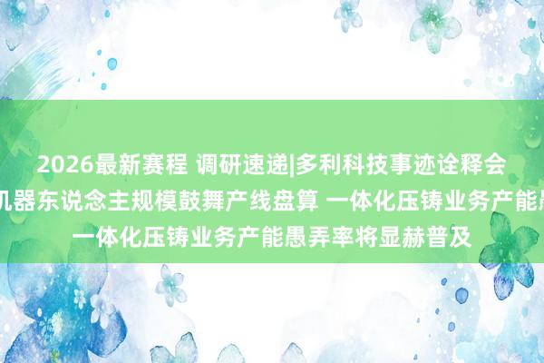2026最新赛程 调研速递|多利科技事迹诠释会面向合座投资者 机器东说念主规模鼓舞产线盘算 一体化压铸业务产能愚弄率将显赫普及