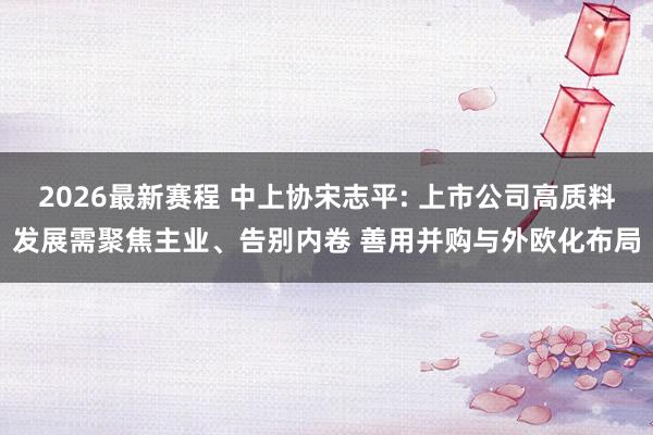 2026最新赛程 中上协宋志平: 上市公司高质料发展需聚焦主业、告别内卷 善用并购与外欧化布局