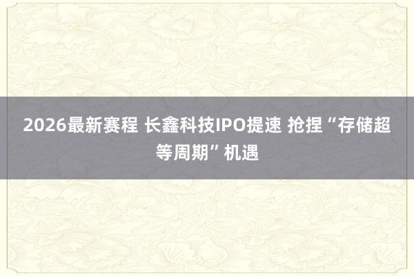 2026最新赛程 长鑫科技IPO提速 抢捏“存储超等周期”机遇
