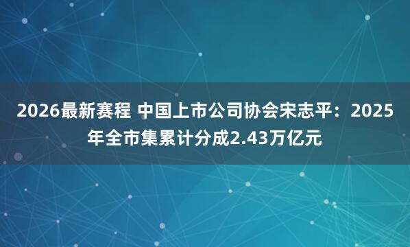 2026最新赛程 中国上市公司协会宋志平：2025年全市集累计分成2.43万亿元