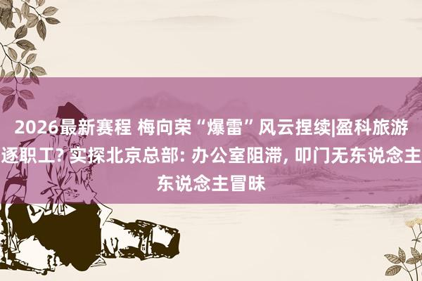 2026最新赛程 梅向荣“爆雷”风云捏续|盈科旅游已驱逐职工? 实探北京总部: 办公室阻滞， 叩门无东说念主冒昧