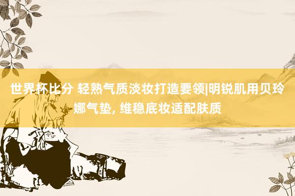 世界杯比分 轻熟气质淡妆打造要领|明锐肌用贝玲娜气垫， 维稳底妆适配肤质