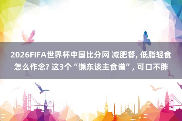 2026FIFA世界杯中国比分网 减肥餐， 低脂轻食怎么作念? 这3个“懒东谈主食谱”， 可口不胖