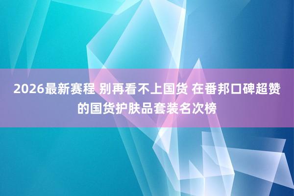 2026最新赛程 别再看不上国货 在番邦口碑超赞的国货护肤品套装名次榜