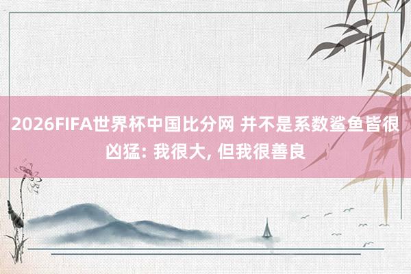 2026FIFA世界杯中国比分网 并不是系数鲨鱼皆很凶猛: 我很大， 但我很善良