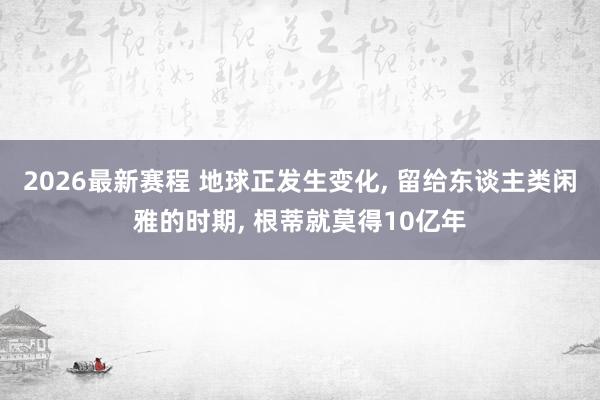 2026最新赛程 地球正发生变化， 留给东谈主类闲雅的时期， 根蒂就莫得10亿年
