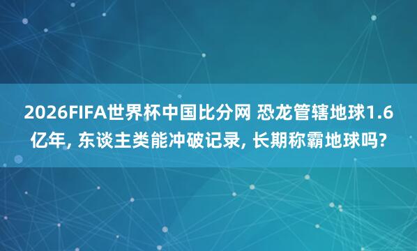 2026FIFA世界杯中国比分网 恐龙管辖地球1.6亿年， 东谈主类能冲破记录， 长期称霸地球吗?