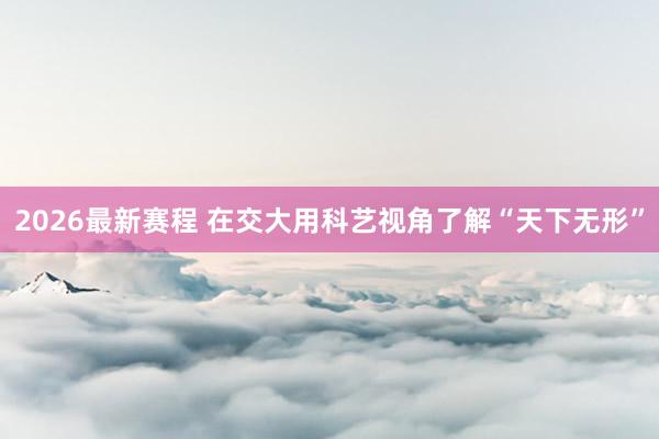 2026最新赛程 在交大用科艺视角了解“天下无形”
