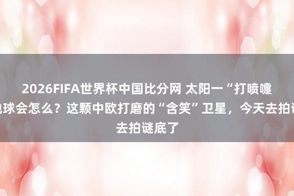 2026FIFA世界杯中国比分网 太阳一“打喷嚏”，地球会怎么？这颗中欧打磨的“含笑”卫星，今天去拍谜底了
