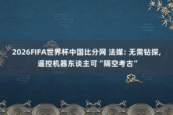 2026FIFA世界杯中国比分网 法媒: 无需钻探， 遥控机器东谈主可“隔空考古”