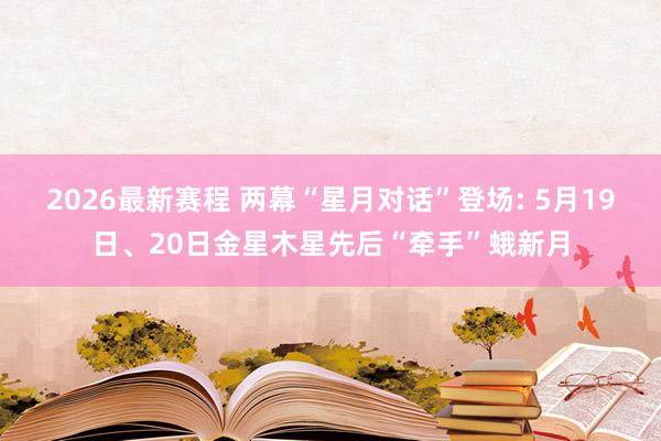 2026最新赛程 两幕“星月对话”登场: 5月19日、20日金星木星先后“牵手”蛾新月