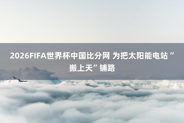 2026FIFA世界杯中国比分网 为把太阳能电站“搬上天”铺路