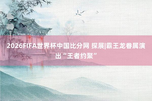 2026FIFA世界杯中国比分网 探展|霸王龙眷属演出“王者约聚”