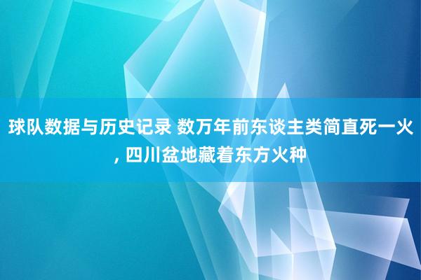 球队数据与历史记录 数万年前东谈主类简直死一火， 四川盆地藏着东方火种