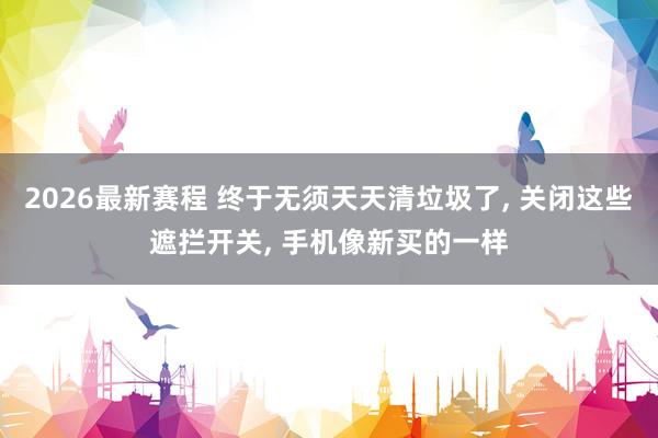 2026最新赛程 终于无须天天清垃圾了， 关闭这些遮拦开关， 手机像新买的一样