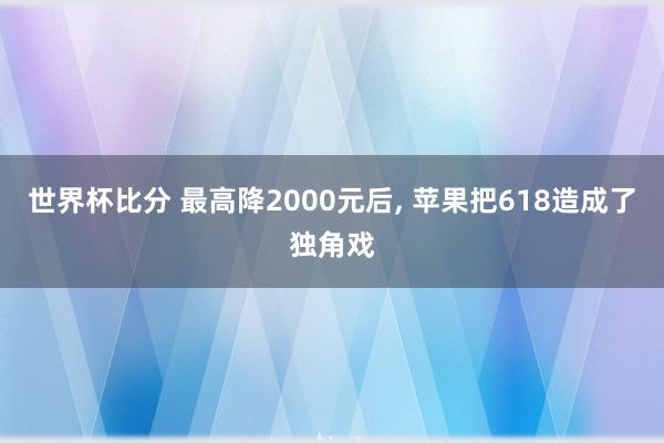 世界杯比分 最高降2000元后， 苹果把618造成了独角戏