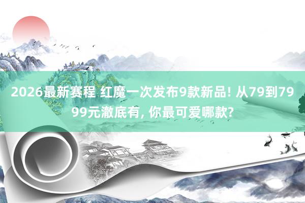 2026最新赛程 红魔一次发布9款新品! 从79到7999元澈底有， 你最可爱哪款?