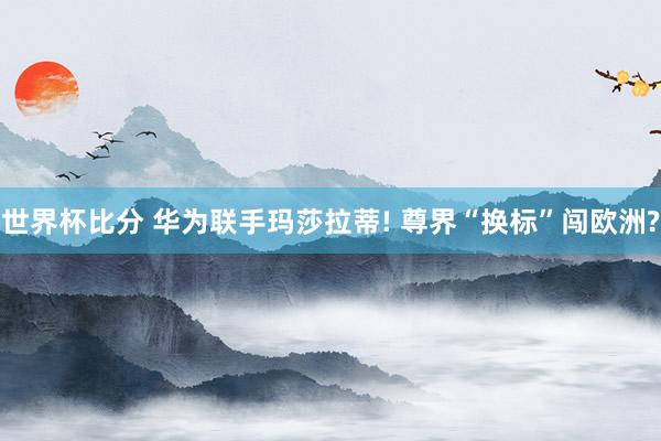 世界杯比分 华为联手玛莎拉蒂! 尊界“换标”闯欧洲?
