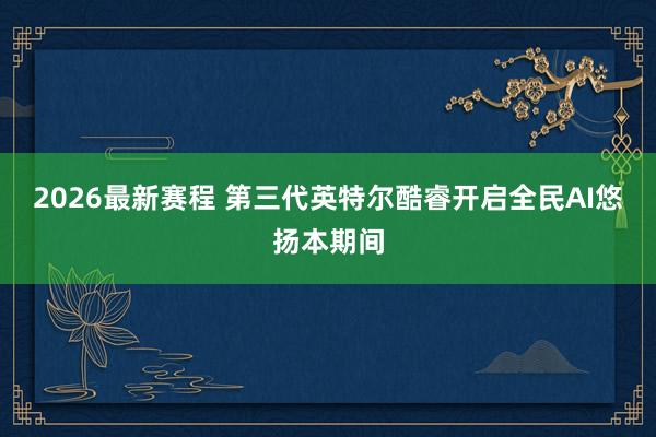 2026最新赛程 第三代英特尔酷睿开启全民AI悠扬本期间