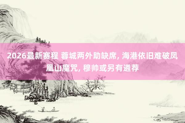 2026最新赛程 蓉城两外助缺席， 海港依旧难破凤凰山魔咒， 穆帅或另有遴荐