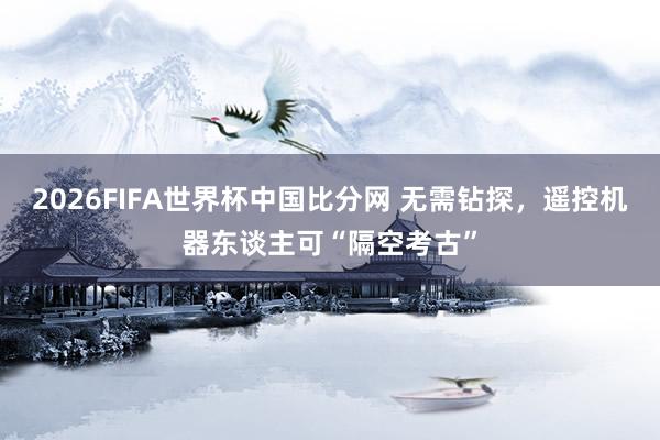 2026FIFA世界杯中国比分网 无需钻探，遥控机器东谈主可“隔空考古”