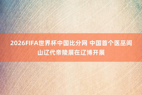 2026FIFA世界杯中国比分网 中国首个医巫闾山辽代帝陵展在辽博开展