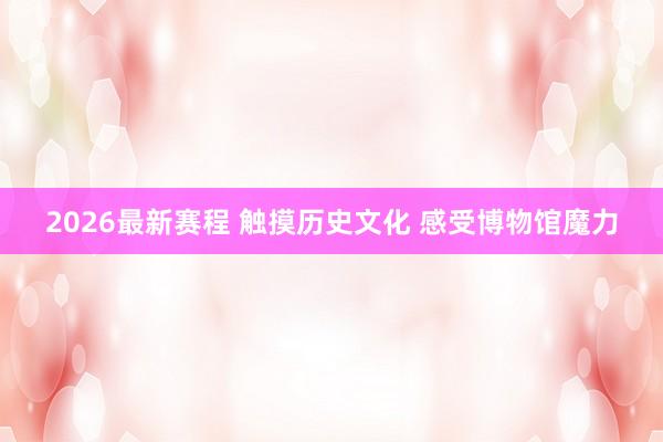 2026最新赛程 触摸历史文化 感受博物馆魔力