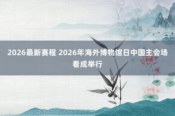 2026最新赛程 2026年海外博物馆日中国主会场看成举行