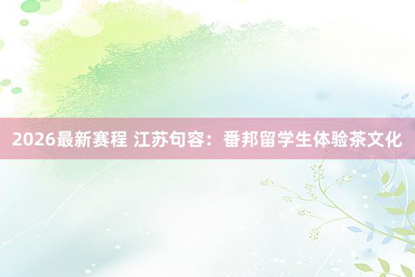 2026最新赛程 江苏句容：番邦留学生体验茶文化