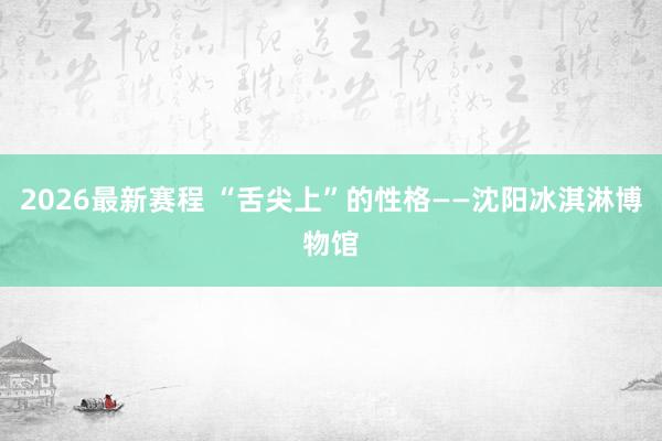 2026最新赛程 “舌尖上”的性格——沈阳冰淇淋博物馆