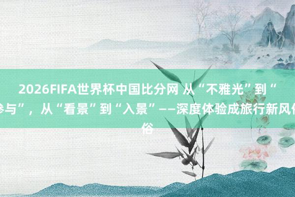 2026FIFA世界杯中国比分网 从“不雅光”到“参与”，从“看景”到“入景”——深度体验成旅行新风俗