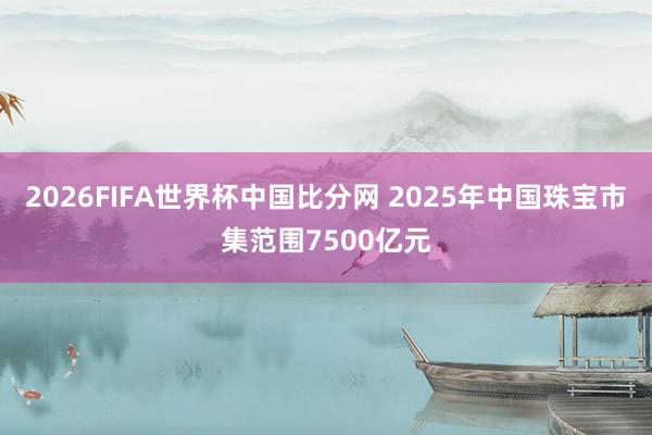 2026FIFA世界杯中国比分网 2025年中国珠宝市集范围7500亿元