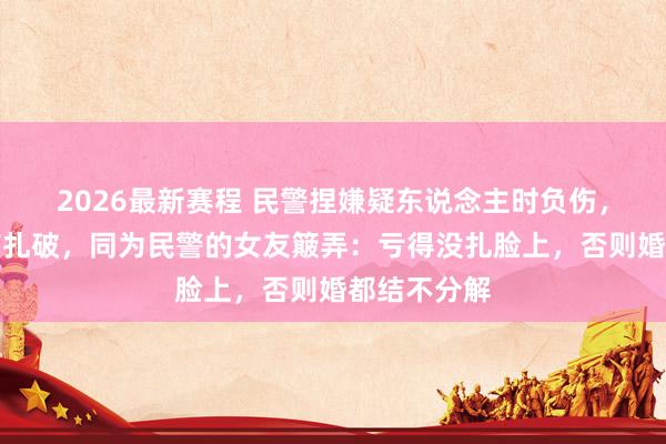 2026最新赛程 民警捏嫌疑东说念主时负伤，双手被玻璃扎破，同为民警的女友簸弄：亏得没扎脸上，否则婚都结不分解