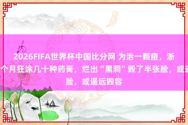 2026FIFA世界杯中国比分网 为治一颗痘，浙江女子2个月狂涂几十种药膏，烂出“黑洞”毁了半张脸，或遥远毁容