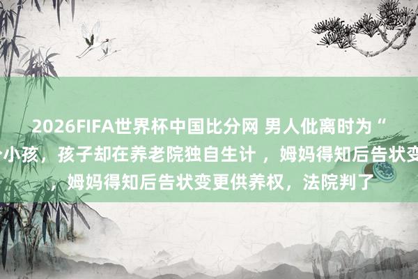 2026FIFA世界杯中国比分网 男人仳离时为“争语气”遴荐供养2个小孩，孩子却在养老院独自生计 ，姆妈得知后告状变更供养权，法院判了