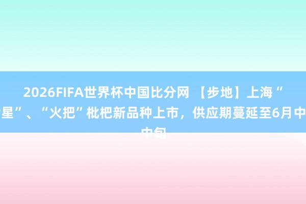 2026FIFA世界杯中国比分网 【步地】上海“七星”、“火把”枇杷新品种上市，供应期蔓延至6月中旬