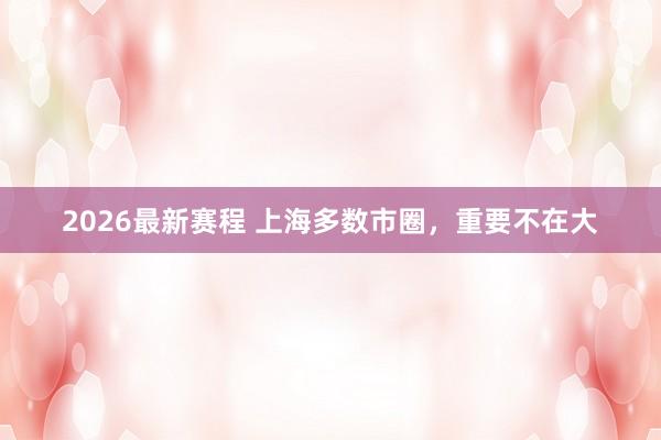 2026最新赛程 上海多数市圈，重要不在大