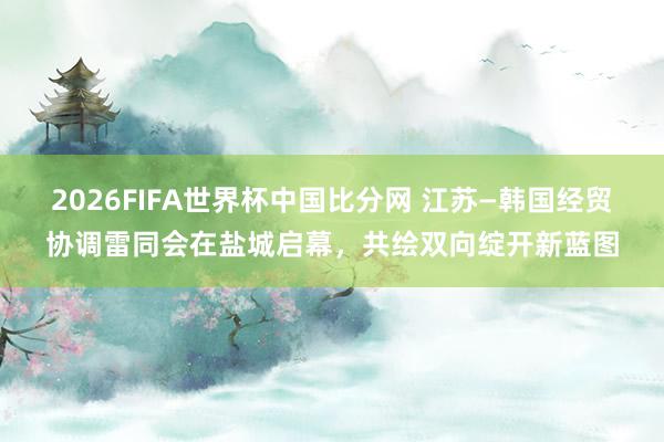 2026FIFA世界杯中国比分网 江苏—韩国经贸协调雷同会在盐城启幕，共绘双向绽开新蓝图