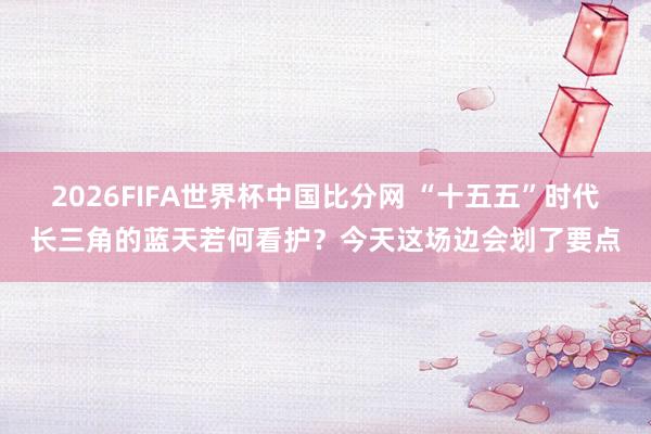 2026FIFA世界杯中国比分网 “十五五”时代长三角的蓝天若何看护？今天这场边会划了要点